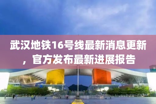 武汉地铁16号线最新消息更新，官方发布最新进展报告