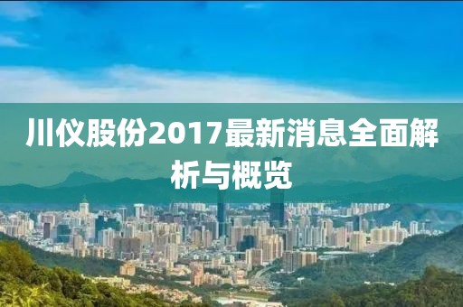 川仪股份2017最新消息全面解析与概览