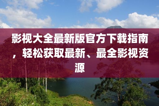 影视大全最新版官方下载指南，轻松获取最新、最全影视资源