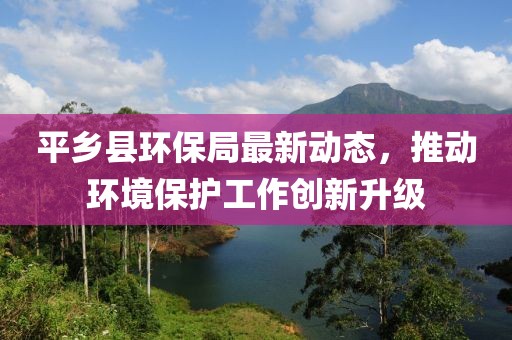 平乡县环保局最新动态，推动环境保护工作创新升级