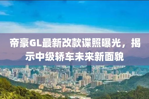 帝豪GL最新改款谍照曝光，揭示中级轿车未来新面貌