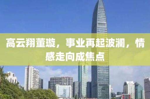 高云翔董璇，事业再起波澜，情感走向成焦点