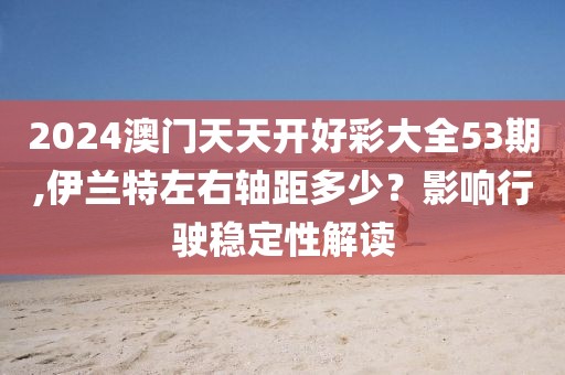 2024澳门天天开好彩大全53期,伊兰特左右轴距多少？影响行驶稳定性解读