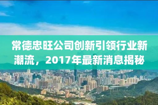 常德忠旺公司创新引领行业新潮流，2017年最新消息揭秘