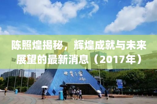 陈照煌揭秘，辉煌成就与未来展望的最新消息（2017年）