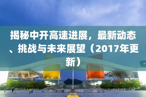 揭秘中开高速进展，最新动态、挑战与未来展望（2017年更新）