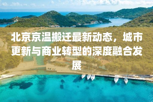 北京京温搬迁最新动态，城市更新与商业转型的深度融合发展