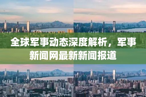 全球军事动态深度解析，军事新闻网最新新闻报道