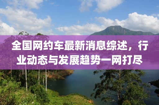 全国网约车最新消息综述，行业动态与发展趋势一网打尽