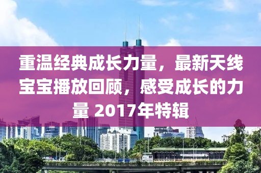 重温经典成长力量，最新天线宝宝播放回顾，感受成长的力量 2017年特辑