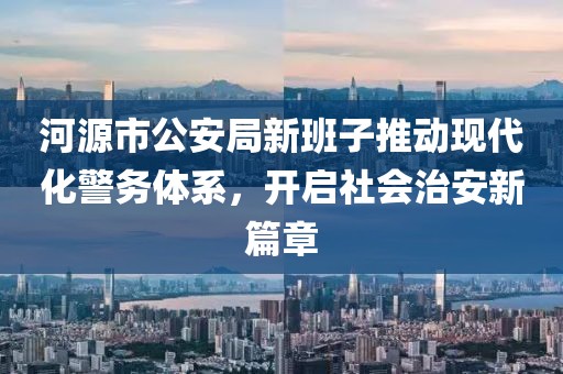 河源市公安局新班子推动现代化警务体系，开启社会治安新篇章
