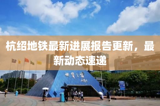 杭绍地铁最新进展报告更新，最新动态速递