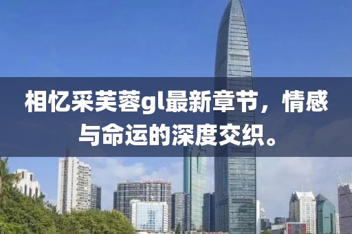 相忆采芙蓉gl最新章节，情感与命运的深度交织。