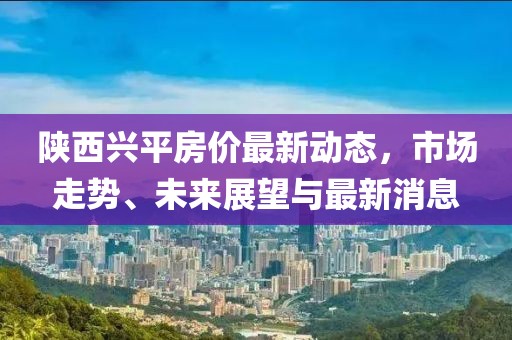 陕西兴平房价最新动态，市场走势、未来展望与最新消息