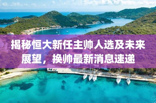 揭秘恒大新任主帅人选及未来展望，换帅最新消息速递