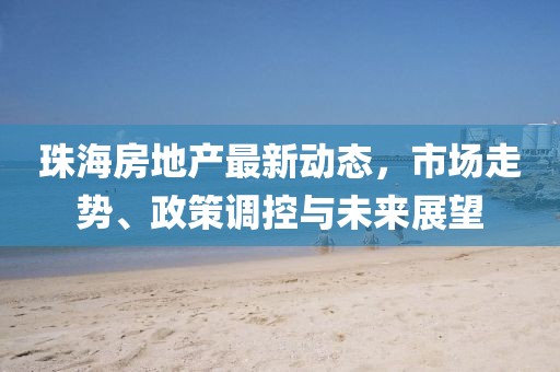 珠海房地产最新动态，市场走势、政策调控与未来展望