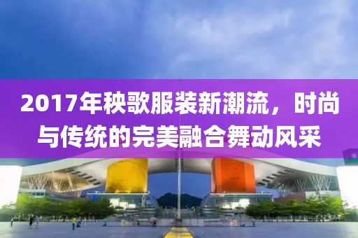 2017年秧歌服装新潮流，时尚与传统的完美融合舞动风采