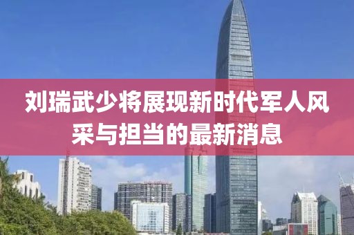 刘瑞武少将展现新时代军人风采与担当的最新消息