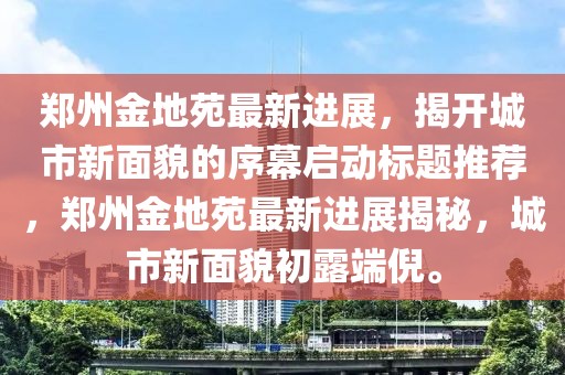 郑州金地苑最新进展，揭开城市新面貌的序幕启动标题推荐，郑州金地苑最新进展揭秘，城市新面貌初露端倪。
