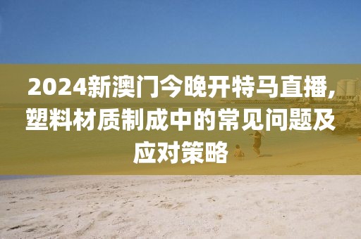 2024新澳门今晚开特马直播,塑料材质制成中的常见问题及应对策略