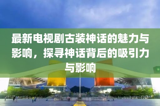 最新电视剧古装神话的魅力与影响，探寻神话背后的吸引力与影响
