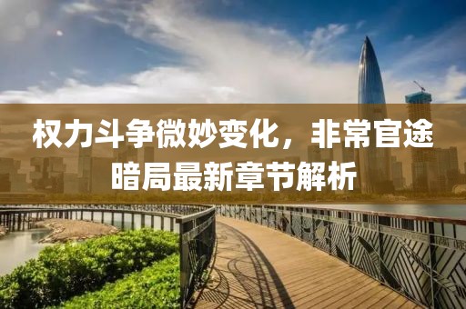 权力斗争微妙变化，非常官途暗局最新章节解析