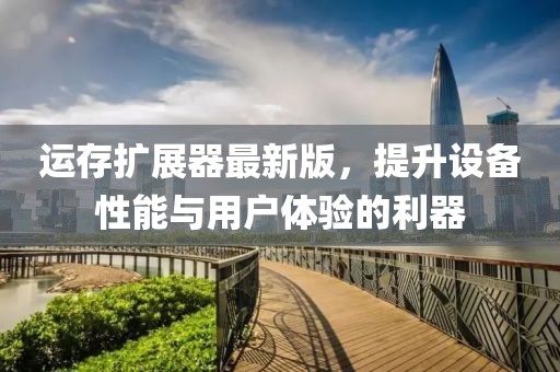 运存扩展器最新版，提升设备性能与用户体验的利器