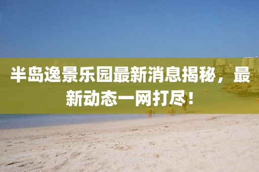 半岛逸景乐园最新消息揭秘，最新动态一网打尽！