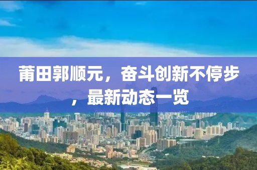 莆田郭顺元，奋斗创新不停步，最新动态一览