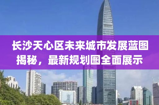 长沙天心区未来城市发展蓝图揭秘，最新规划图全面展示
