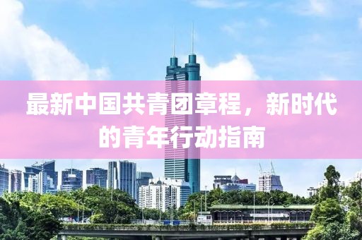最新中国共青团章程，新时代的青年行动指南
