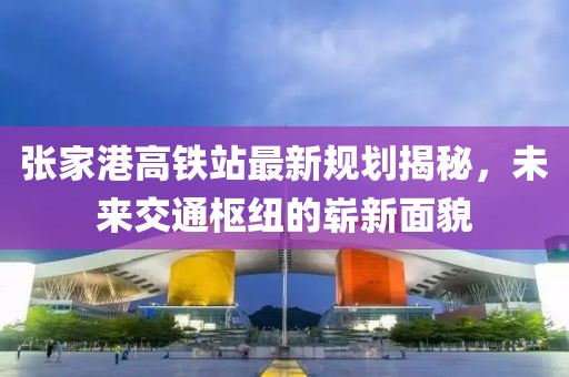张家港高铁站最新规划揭秘，未来交通枢纽的崭新面貌