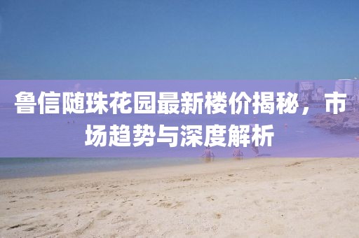 鲁信随珠花园最新楼价揭秘，市场趋势与深度解析