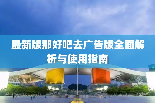 最新版那好吧去广告版全面解析与使用指南