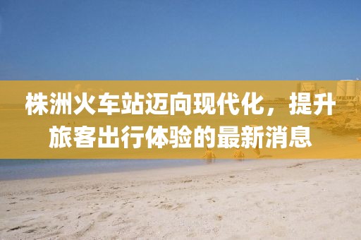 株洲火车站迈向现代化，提升旅客出行体验的最新消息