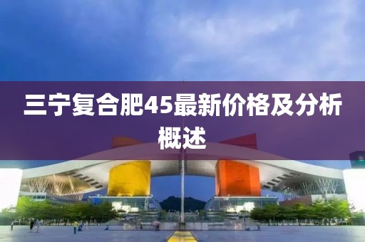 三宁复合肥45最新价格及分析概述