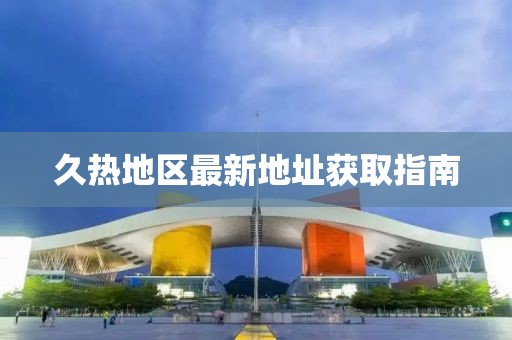 久热地区最新地址获取指南