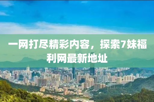 一网打尽精彩内容，探索7妹福利网最新地址