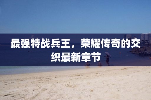 最强特战兵王，荣耀传奇的交织最新章节