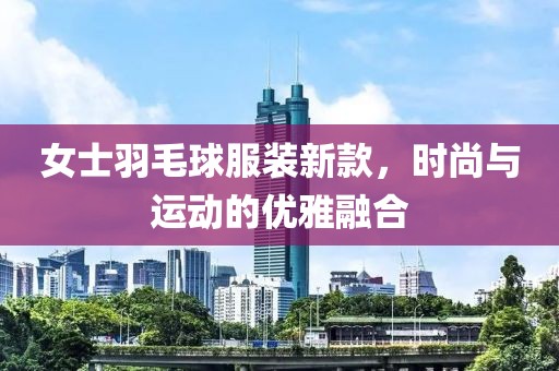 女士羽毛球服装新款，时尚与运动的优雅融合