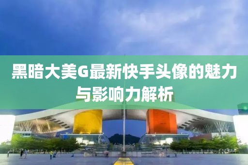 黑暗大美G最新快手头像的魅力与影响力解析