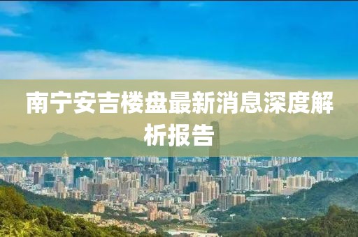 南宁安吉楼盘最新消息深度解析报告