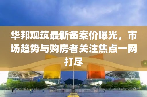 华邦观筑最新备案价曝光，市场趋势与购房者关注焦点一网打尽