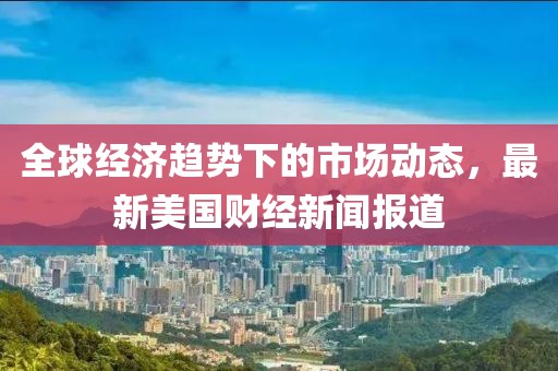 全球经济趋势下的市场动态，最新美国财经新闻报道