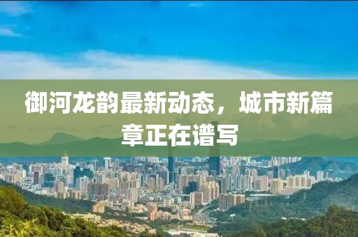 御河龙韵最新动态，城市新篇章正在谱写
