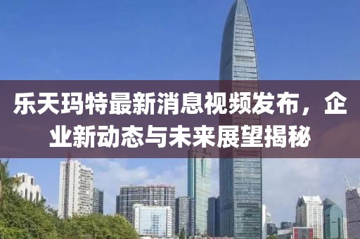 乐天玛特最新消息视频发布，企业新动态与未来展望揭秘