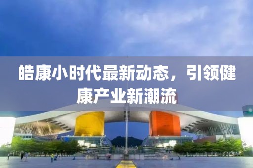 皓康小时代最新动态，引领健康产业新潮流