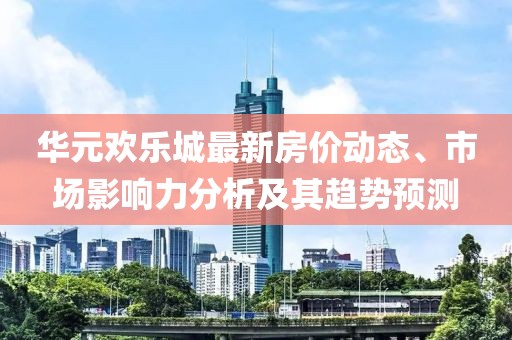 华元欢乐城最新房价动态、市场影响力分析及其趋势预测