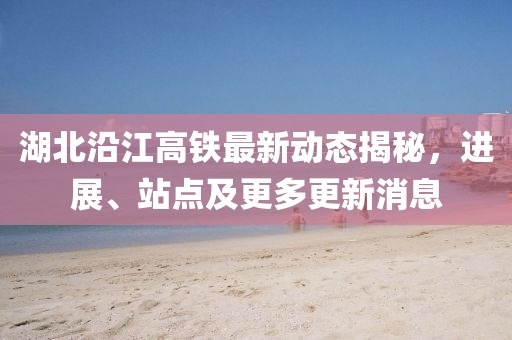 湖北沿江高铁最新动态揭秘，进展、站点及更多更新消息
