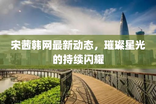 宋茜韩网最新动态，璀璨星光的持续闪耀